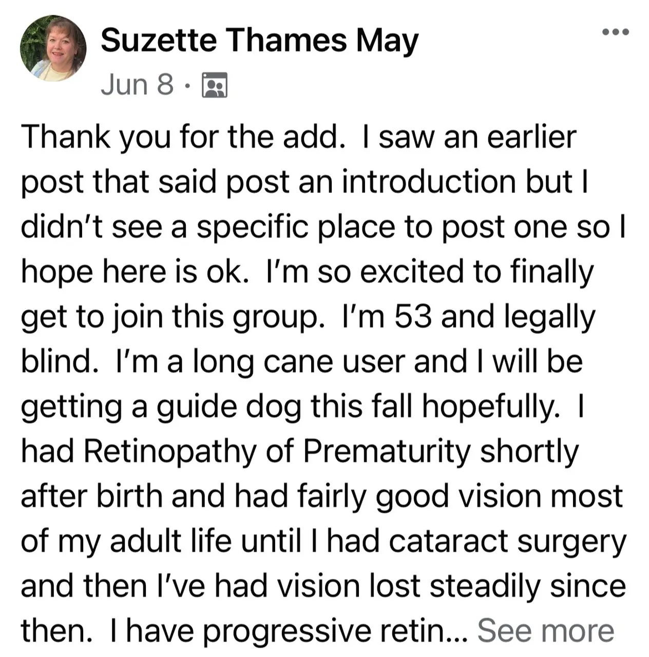 Screen shot of a post from Suzette May that reads I am so excited to finally get to join this group. I'm 53 and legally blind. I'm a long cane user ad I will be getting a guide dog. I had Retinopathy of Prematurity shortly after birth and had fily good vision most of my adult life until I had cataract surgery ad then I steadily lost vision.