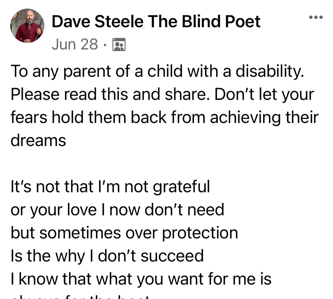 Post from member Dave Steele that reads to any parent of a child with a disability please read this and share. Don't let your fears hold them back from achieving their dreams. It's not that I'm not grateful o your love I now don't need but sometimes over protection is why I don't succeed I know that what you want for me is