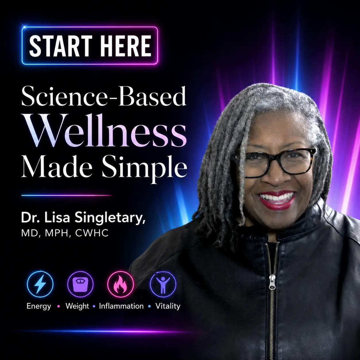 **Rich Descriptive Alt Text:** Square promotional graphic introducing **Dr. Lisa Singletary, MD, MPH, CWHC**, with the message **“START HERE — Science-Based Wellness Made Simple.”** On the right is a smiling Black woman with long gray locs, black glasses, bright lipstick, and a black zip-front jacket. Behind her, vivid beams of electric blue, purple, and magenta light rise against a dramatic black background, creating an energetic, modern wellness aesthetic.  On the left, a glowing blue-and-pink neon frame surrounds **“START HERE.”** Large white and softly tinted text emphasizes **“Science-Based Wellness Made Simple,”** followed by Dr. Lisa Singletary’s name and credentials. Along the bottom, four neon-style icons identify key wellness areas: a lightning bolt for **Energy**, a scale for **Weight**, a flame for **Inflammation**, and a person with raised arms for **Vitality**.  The overall image positions Dr. Lisa as a science-based wellness educator who simplifies complex health information and focuses on practical strategies for improving energy, weight management, inflammation, and vitality.