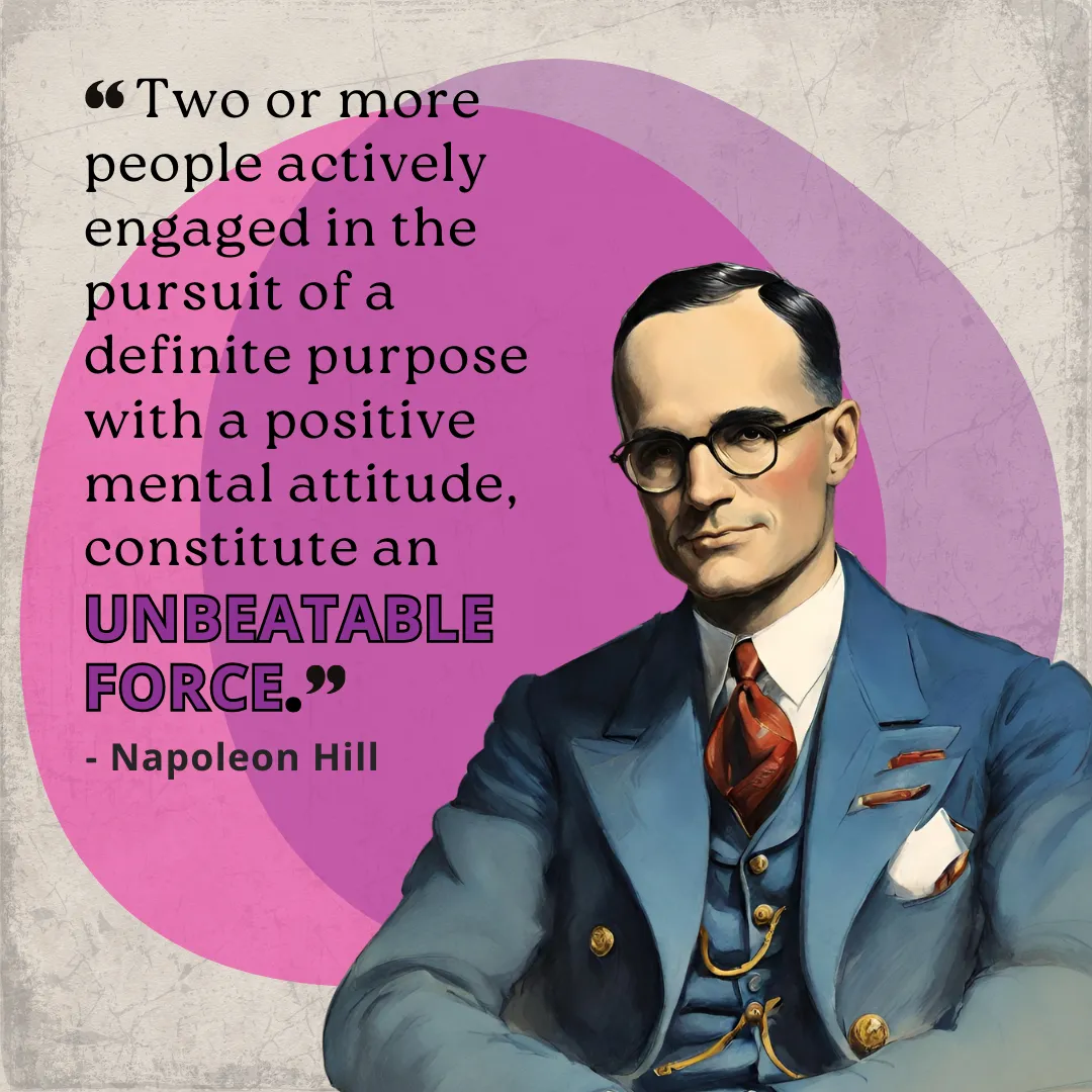 Napoleon Hill's Master Mind Principle Quote: “The Master Mind principle: Two or more people actively engaged in the pursuit of a definite purpose with a positive mental attitude, constitute an unbeatable force.”